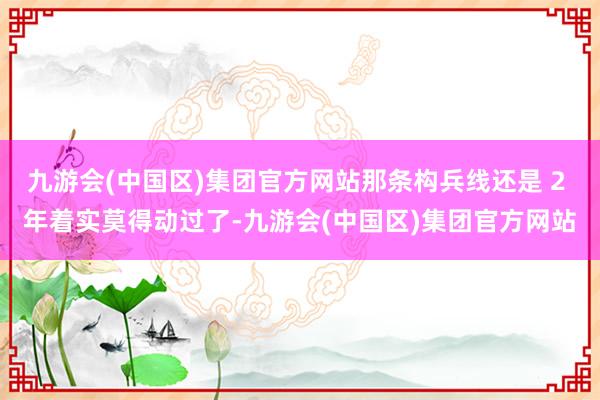 九游会(中国区)集团官方网站那条构兵线还是 2 年着实莫得动过了-九游会(中国区)集团官方网站