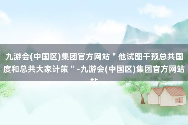 九游会(中国区)集团官方网站＂他试图干预总共国度和总共大家计策＂-九游会(中国区)集团官方网站