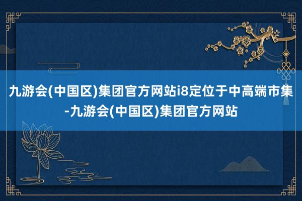 九游会(中国区)集团官方网站i8定位于中高端市集-九游会(中国区)集团官方网站