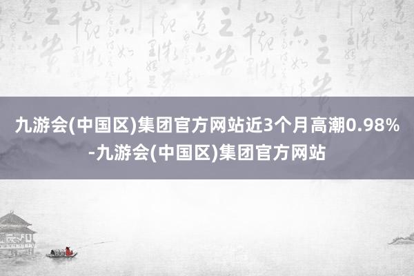 九游会(中国区)集团官方网站近3个月高潮0.98%-九游会(中国区)集团官方网站