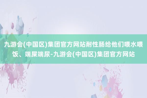 九游会(中国区)集团官方网站耐性肠给他们喂水喂饭、端屎端尿-九游会(中国区)集团官方网站