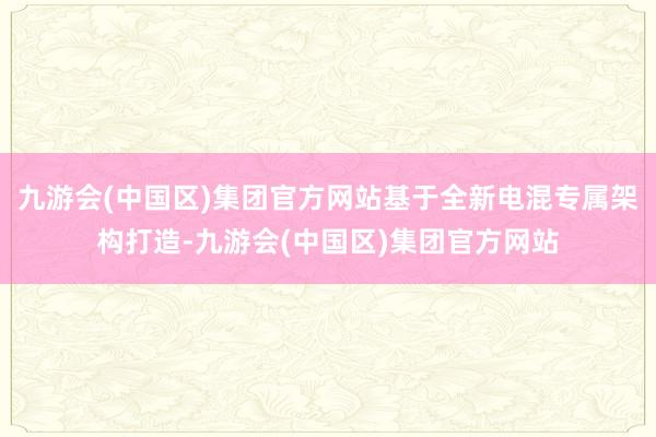 九游会(中国区)集团官方网站基于全新电混专属架构打造-九游会(中国区)集团官方网站