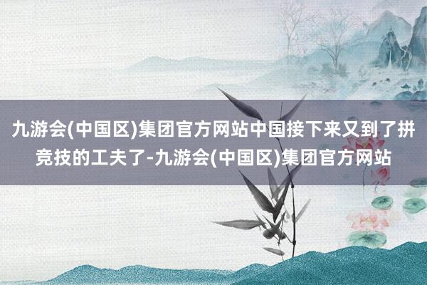 九游会(中国区)集团官方网站中国接下来又到了拼竞技的工夫了-九游会(中国区)集团官方网站