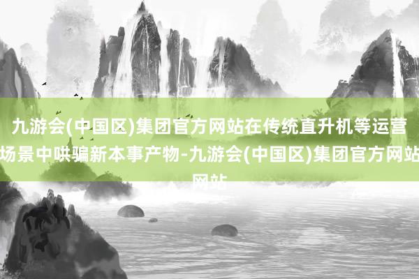 九游会(中国区)集团官方网站在传统直升机等运营场景中哄骗新本事产物-九游会(中国区)集团官方网站