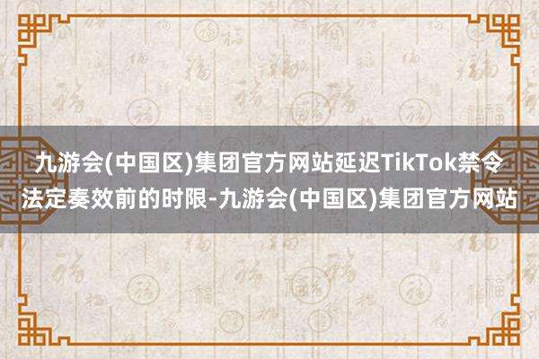 九游会(中国区)集团官方网站延迟TikTok禁令法定奏效前的时限-九游会(中国区)集团官方网站