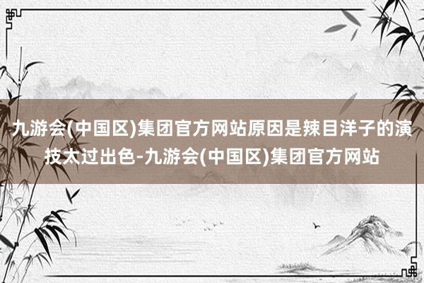 九游会(中国区)集团官方网站原因是辣目洋子的演技太过出色-九游会(中国区)集团官方网站