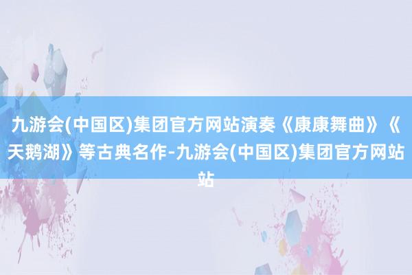 九游会(中国区)集团官方网站演奏《康康舞曲》《天鹅湖》等古典名作-九游会(中国区)集团官方网站