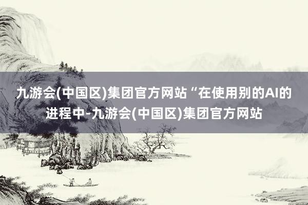 九游会(中国区)集团官方网站　　“在使用别的AI的进程中-九游会(中国区)集团官方网站