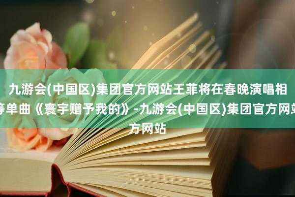 九游会(中国区)集团官方网站王菲将在春晚演唱相等单曲《寰宇赠予我的》-九游会(中国区)集团官方网站