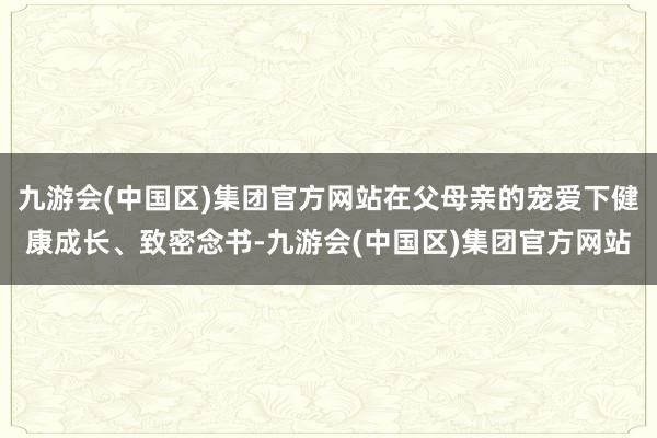 九游会(中国区)集团官方网站在父母亲的宠爱下健康成长、致密念书-九游会(中国区)集团官方网站