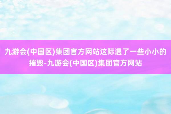 九游会(中国区)集团官方网站这际遇了一些小小的摧毁-九游会(中国区)集团官方网站