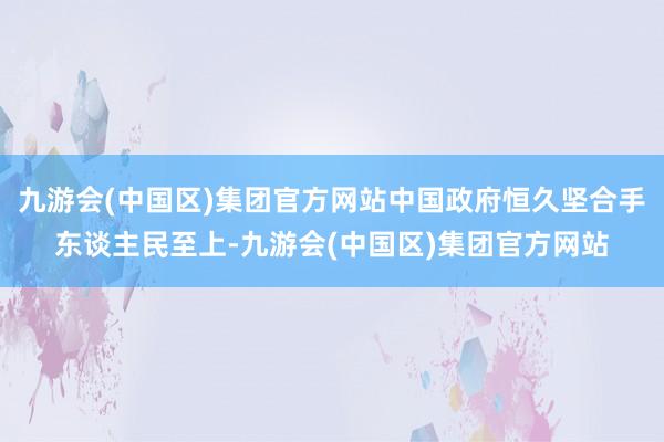 九游会(中国区)集团官方网站中国政府恒久坚合手东谈主民至上-九游会(中国区)集团官方网站