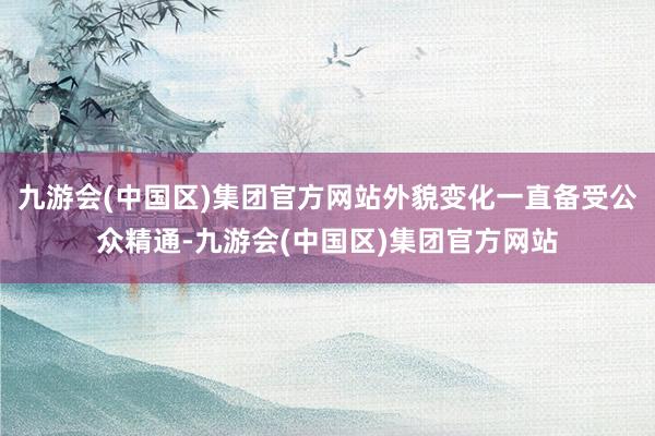 九游会(中国区)集团官方网站外貌变化一直备受公众精通-九游会(中国区)集团官方网站