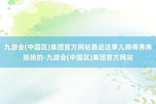 九游会(中国区)集团官方网站最近这事儿闹得沸沸扬扬的-九游会(中国区)集团官方网站