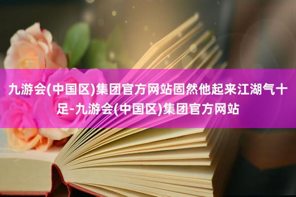 九游会(中国区)集团官方网站固然他起来江湖气十足-九游会(中国区)集团官方网站