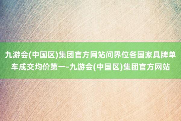 九游会(中国区)集团官方网站问界位各国家具牌单车成交均价第一-九游会(中国区)集团官方网站