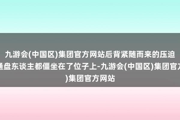 九游会(中国区)集团官方网站后背紧随而来的压迫感让通盘东谈主都僵坐在了位子上-九游会(中国区)集团官方网站