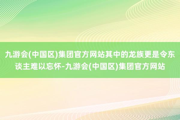 九游会(中国区)集团官方网站其中的龙族更是令东谈主难以忘怀-九游会(中国区)集团官方网站