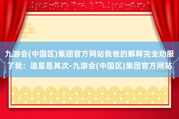 九游会(中国区)集团官方网站我爸的解释完全劝服了我：追星是其次-九游会(中国区)集团官方网站