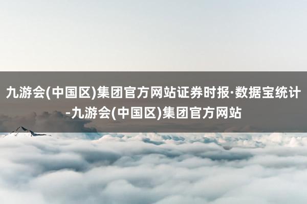 九游会(中国区)集团官方网站证券时报·数据宝统计-九游会(中国区)集团官方网站