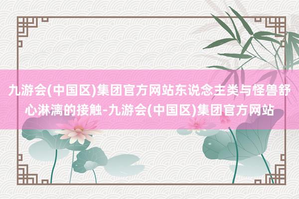 九游会(中国区)集团官方网站东说念主类与怪兽舒心淋漓的接触-九游会(中国区)集团官方网站