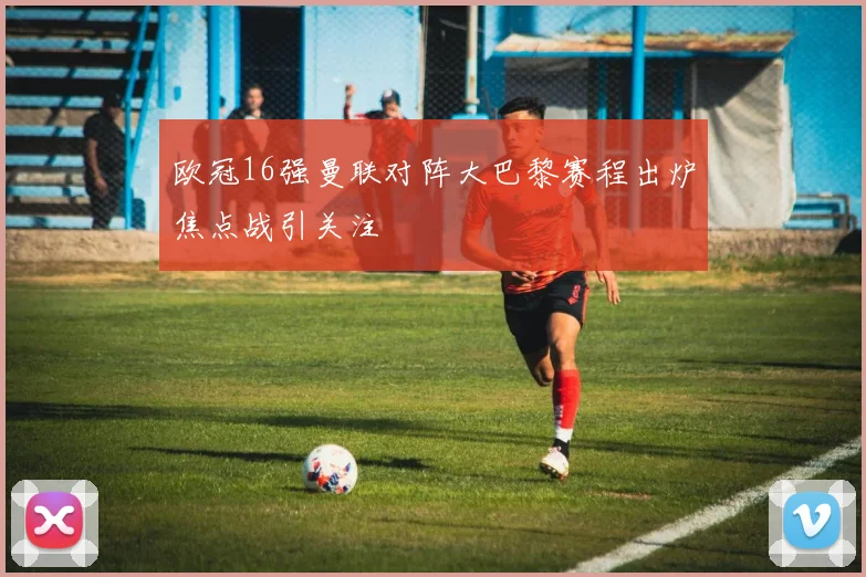 欧冠16强曼联对阵大巴黎赛程出炉焦点战引关注