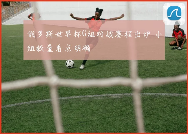 俄罗斯世界杯G组对战赛程出炉 小组较量看点明确