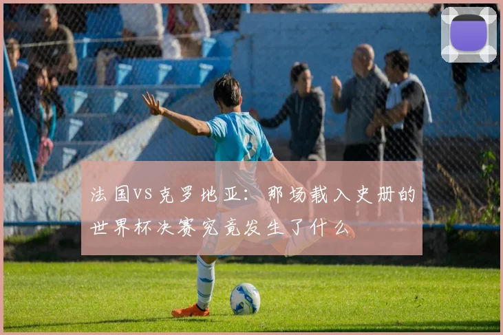 法国vs克罗地亚：那场载入史册的世界杯决赛究竟发生了什么