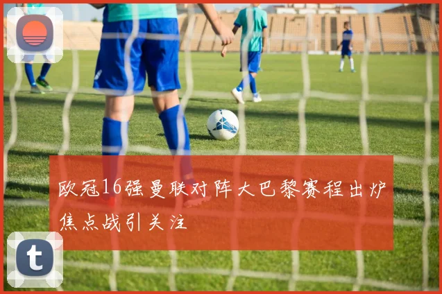 欧冠16强曼联对阵大巴黎赛程出炉焦点战引关注