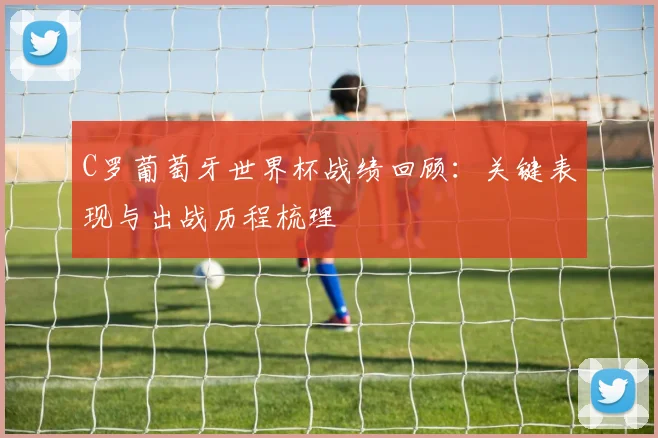 C罗葡萄牙世界杯战绩回顾:关键表现与出战历程梳理