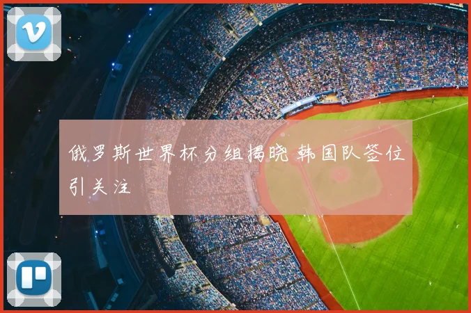 俄罗斯世界杯分组揭晓 韩国队签位引关注