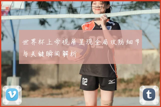 世界杯上帝视角呈现全局攻防细节与关键瞬间解析