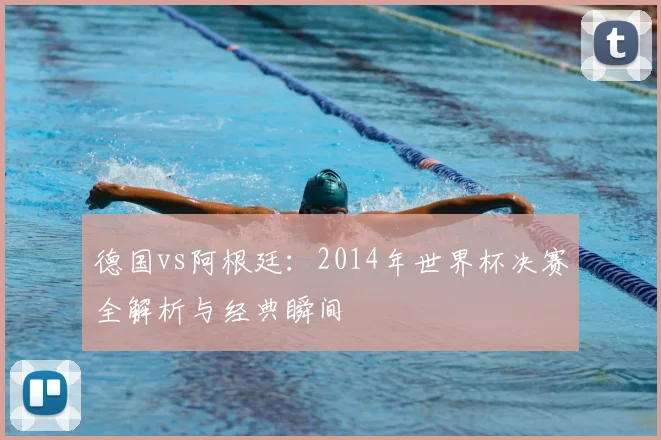 德国vs阿根廷:2014年世界杯决赛全解析与经典瞬间