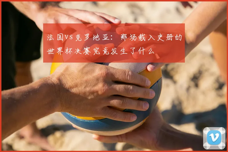 法国vs克罗地亚:那场载入史册的世界杯决赛究竟发生了什么