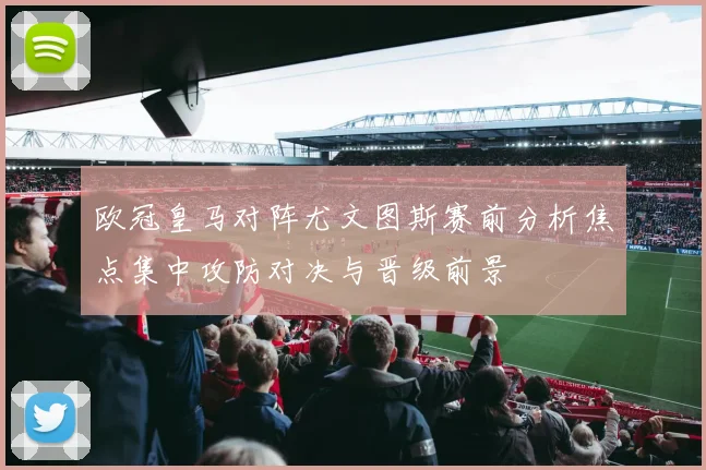 欧冠皇马对阵尤文图斯赛前分析焦点集中攻防对决与晋级前景