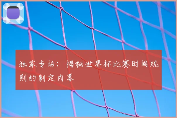 独家专访:揭秘世界杯比赛时间规则的制定内幕