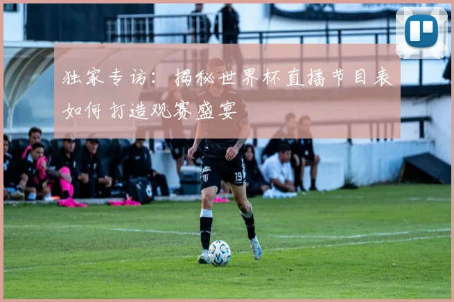 独家专访:揭秘世界杯直播节目表如何打造观赛盛宴