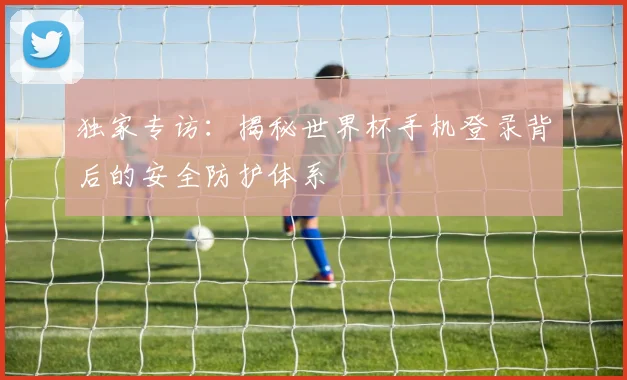 独家专访:揭秘世界杯手机登录背后的安全防护体系