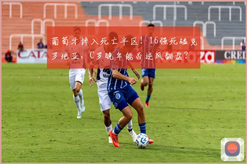 葡萄牙掉入死亡半区！16强死磕克罗地亚，C罗晚年能否逆风翻盘？