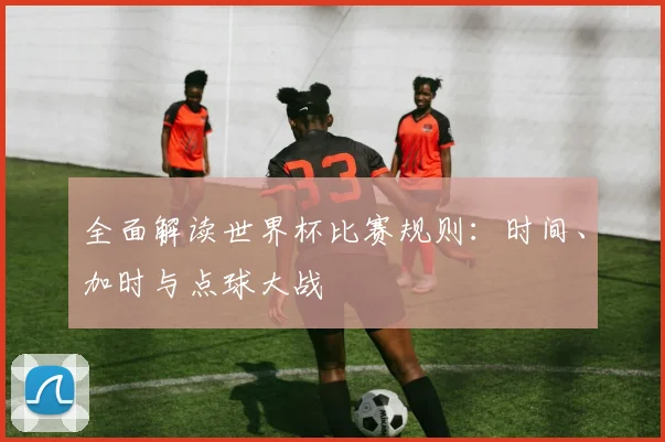 全面解读世界杯比赛规则:时间、加时与点球大战