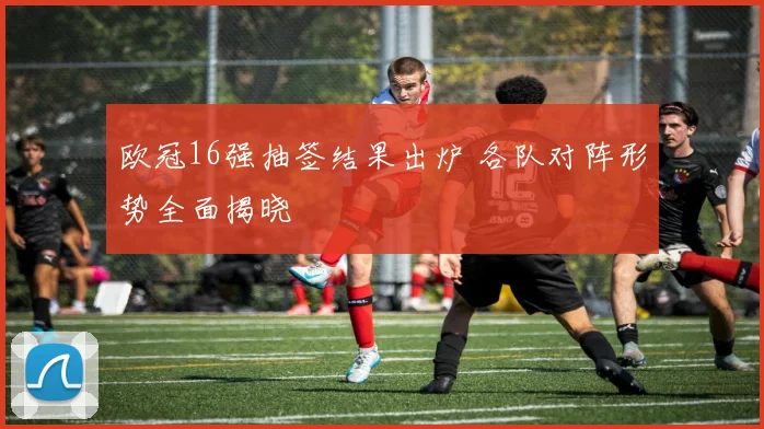 欧冠16强抽签结果出炉 各队对阵形势全面揭晓