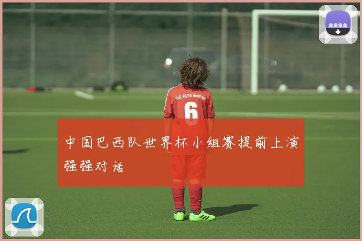 中国巴西队世界杯小组赛提前上演强强对话